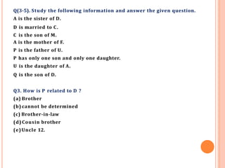 Q(3-5). Study the following information and answer the given question.
A is the sister of D.
D is married to C.
C is the son of M.
A is the mother of F.
P is the father of U.
P has only one son and only one daughter.
U is the daughter of A.
Q is the son of D.
Q3. How is P related to D ?
(a) Brother
(b) cannot be determined
(c) Brother-in-law
(d) Cousin brother
(e)Uncle 12.
 