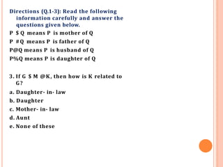 Directions (Q.1-3): Read the following
information carefully and answer the
questions given below.
P $ Q means P is mother of Q
P #Q means P is father of Q
P@Q means P is husband of Q
P%Q means P is daughter of Q
3. If G $ M @K, then how is K related to
G?
a. Daughter- in- law
b. Daughter
c. Mother- in- law
d. Aunt
e. None of these
 