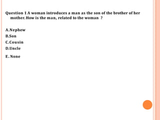 Question 1 A woman introduces a man as the son of the brother of her
mother. How is the man, related to the woman ?
A.Nephew
B.Son
C.Cousin
D.Uncle
E. None
 
