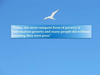 “Today, the most rampant form of poverty is
Information poverty and many people die without
knowing they were poor.”
 