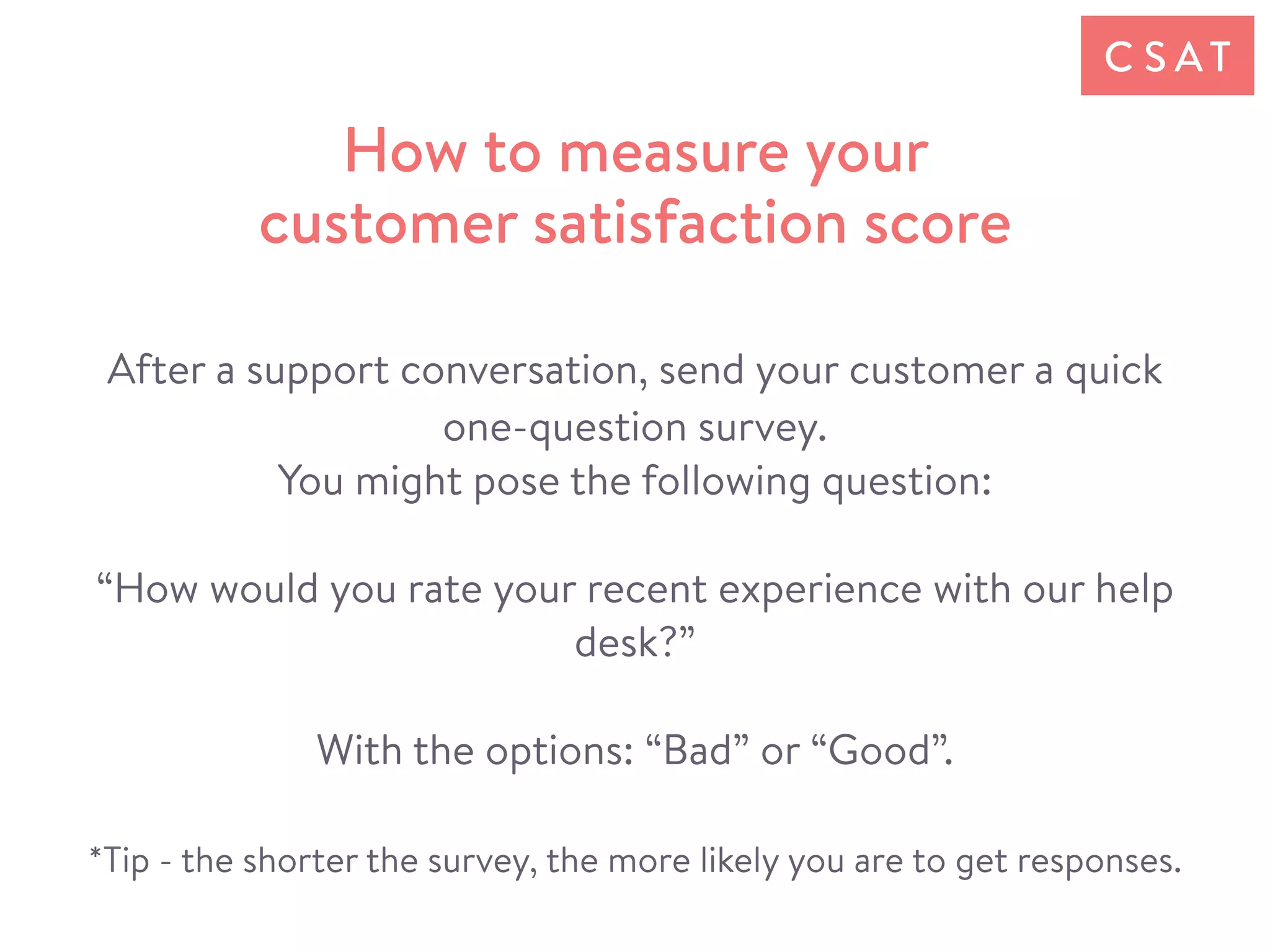 After a support conversation, send your customer a quick
one-question survey.
You might pose the following question:
“How would you rate your recent experience with our help
desk?”
With the options: “Bad” or “Good”.
*Tip - the shorter the survey, the more likely you are to get responses.
How to measure your
customer satisfaction score
C S AT
 