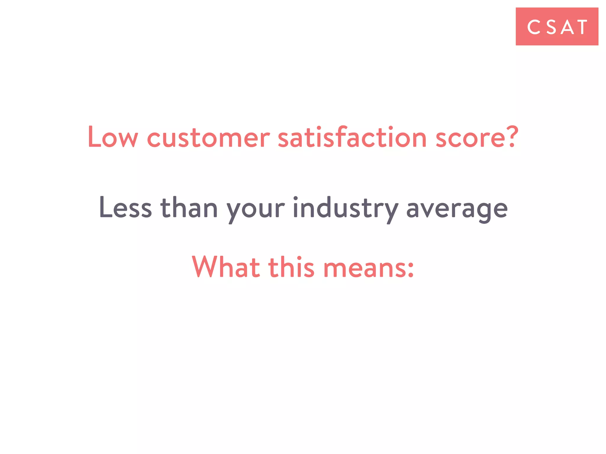 Low customer satisfaction score?
Less than your industry average
What this means:
C S AT
 