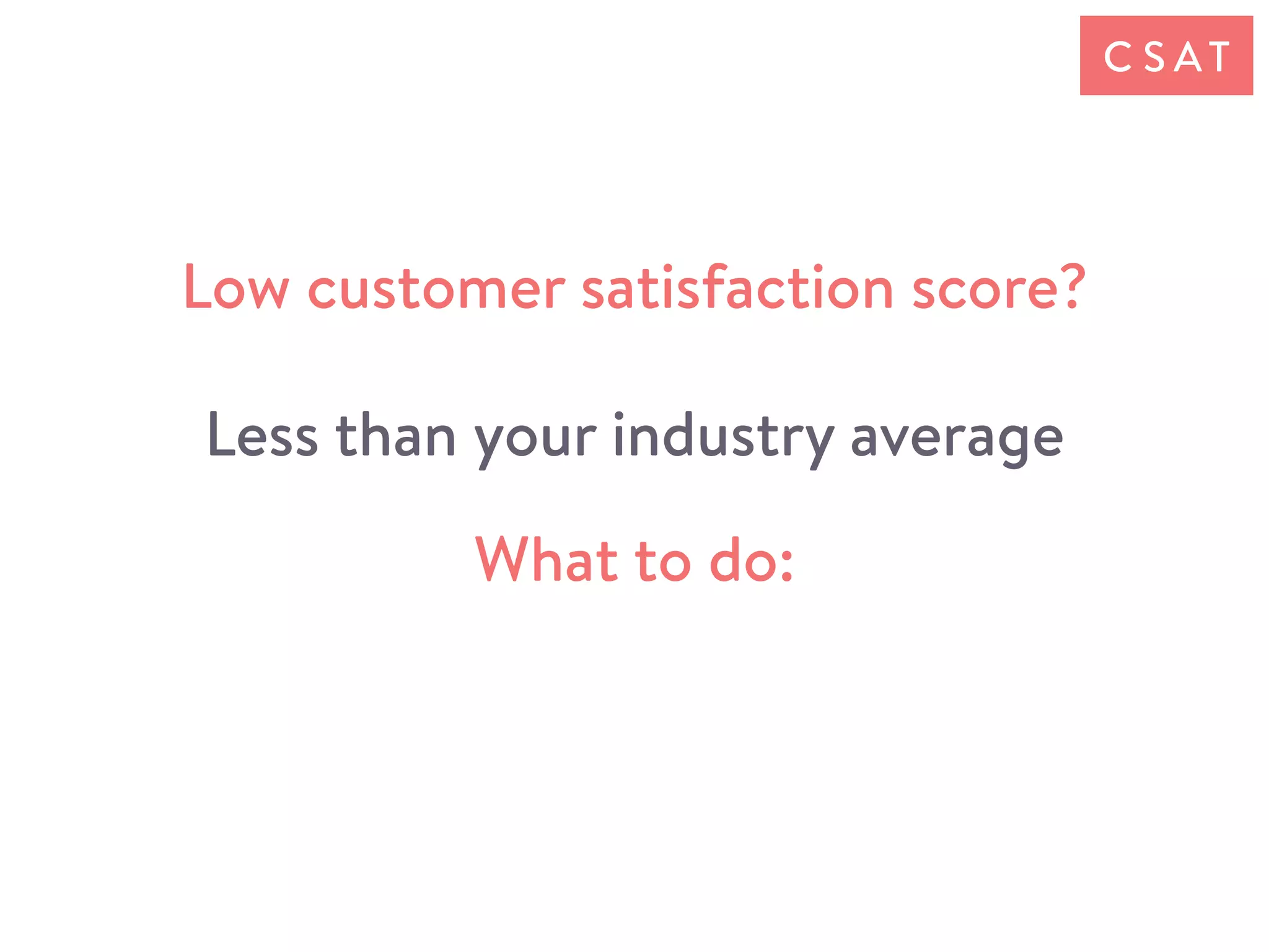 What to do:
Low customer satisfaction score?
Less than your industry average
C S AT
 