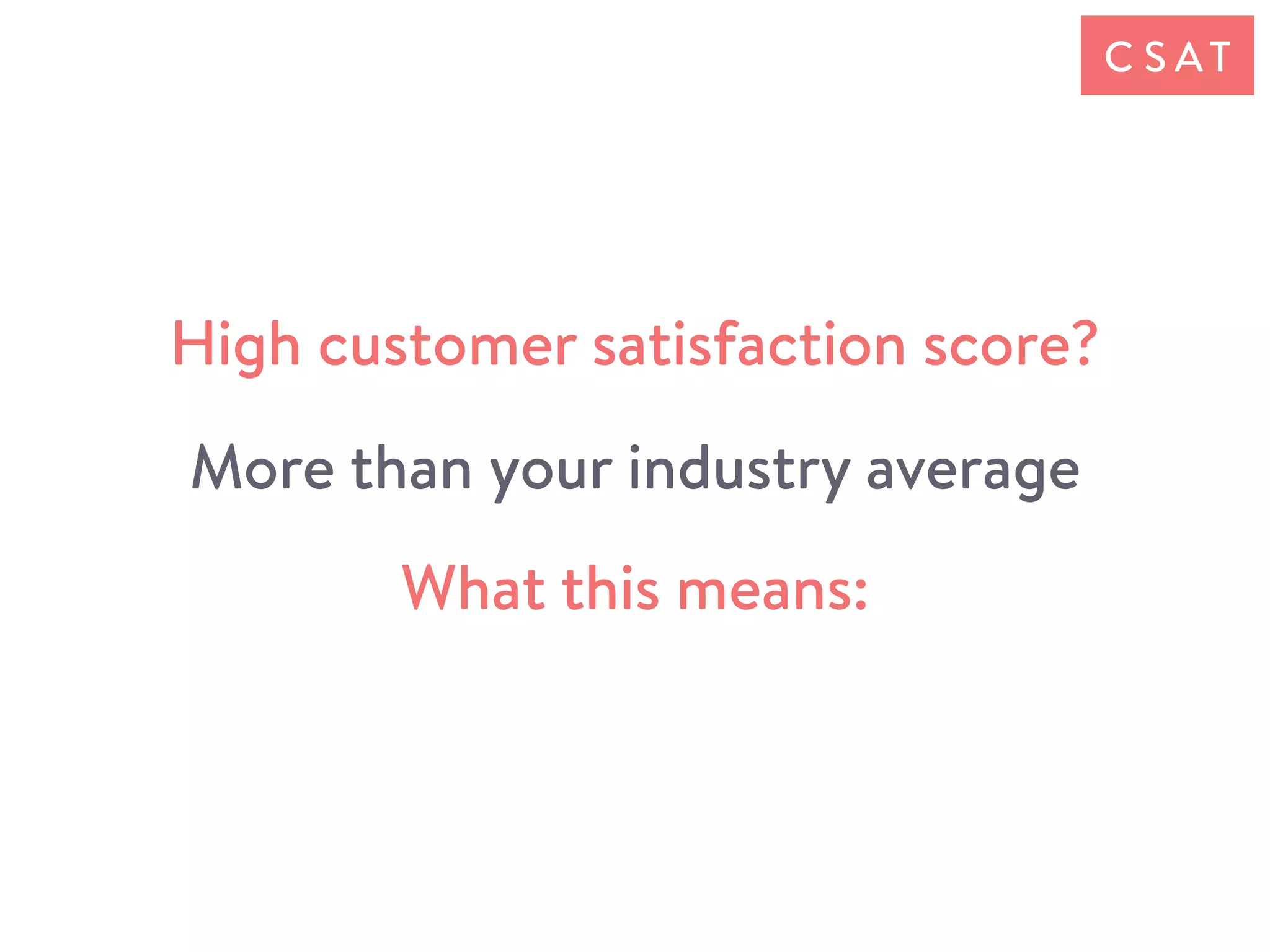 What this means:
C S AT
High customer satisfaction score?
More than your industry average
 
