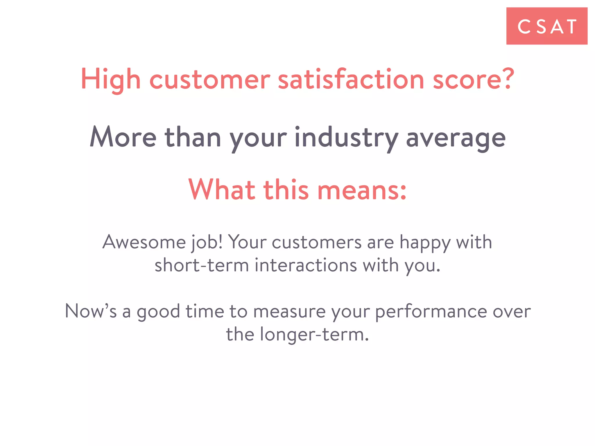 Awesome job! Your customers are happy with
short-term interactions with you.
Now’s a good time to measure your performance over
the longer-term.
C S AT
What this means:
High customer satisfaction score?
More than your industry average
 