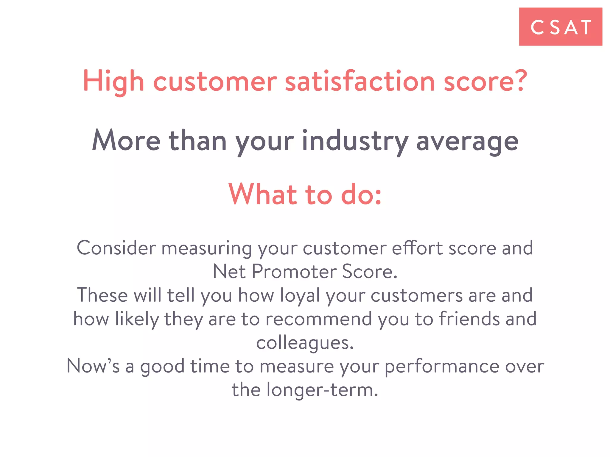 Consider measuring your customer effort score and
Net Promoter Score.
These will tell you how loyal your customers are and
how likely they are to recommend you to friends and
colleagues.
Now’s a good time to measure your performance over
the longer-term.
What to do:
High customer satisfaction score?
More than your industry average
C S AT
 