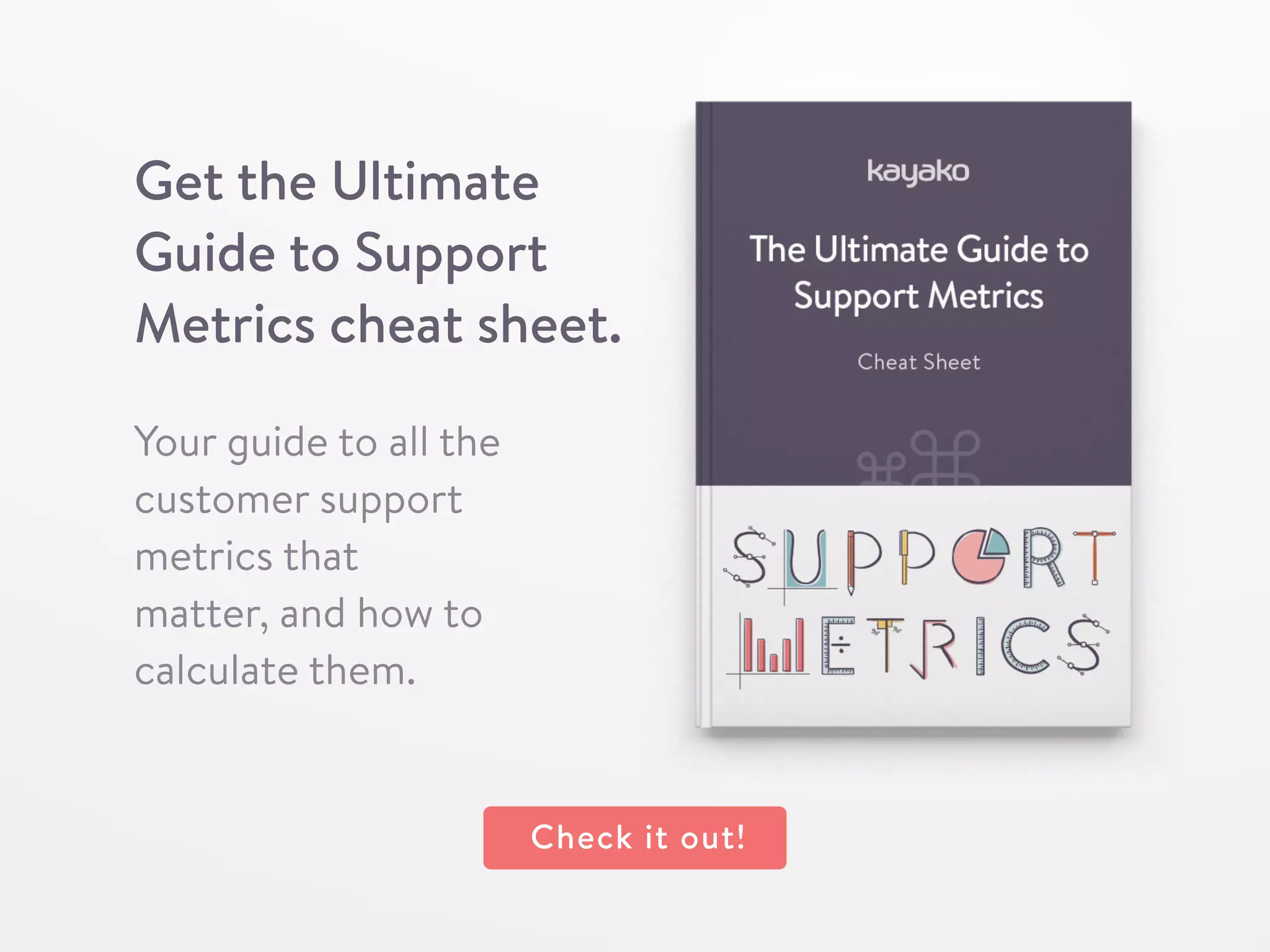 Get the Ultimate
Guide to Support
Metrics cheat sheet.
Your guide to all the
customer support
metrics that
matter, and how to
calculate them.
Check it out!
 