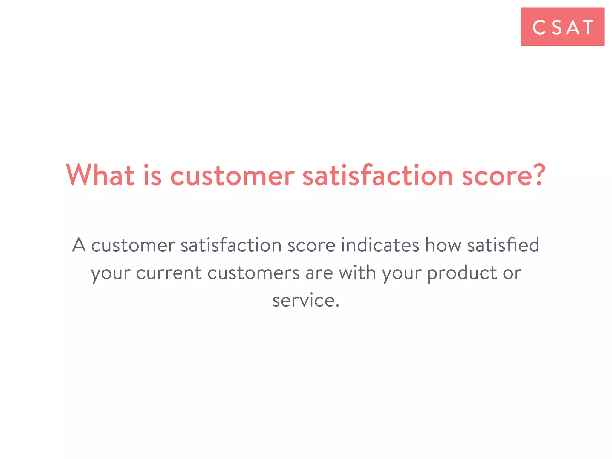 A customer satisfaction score indicates how satisﬁed
your current customers are with your product or
service.
What is customer satisfaction score?
C S AT
 