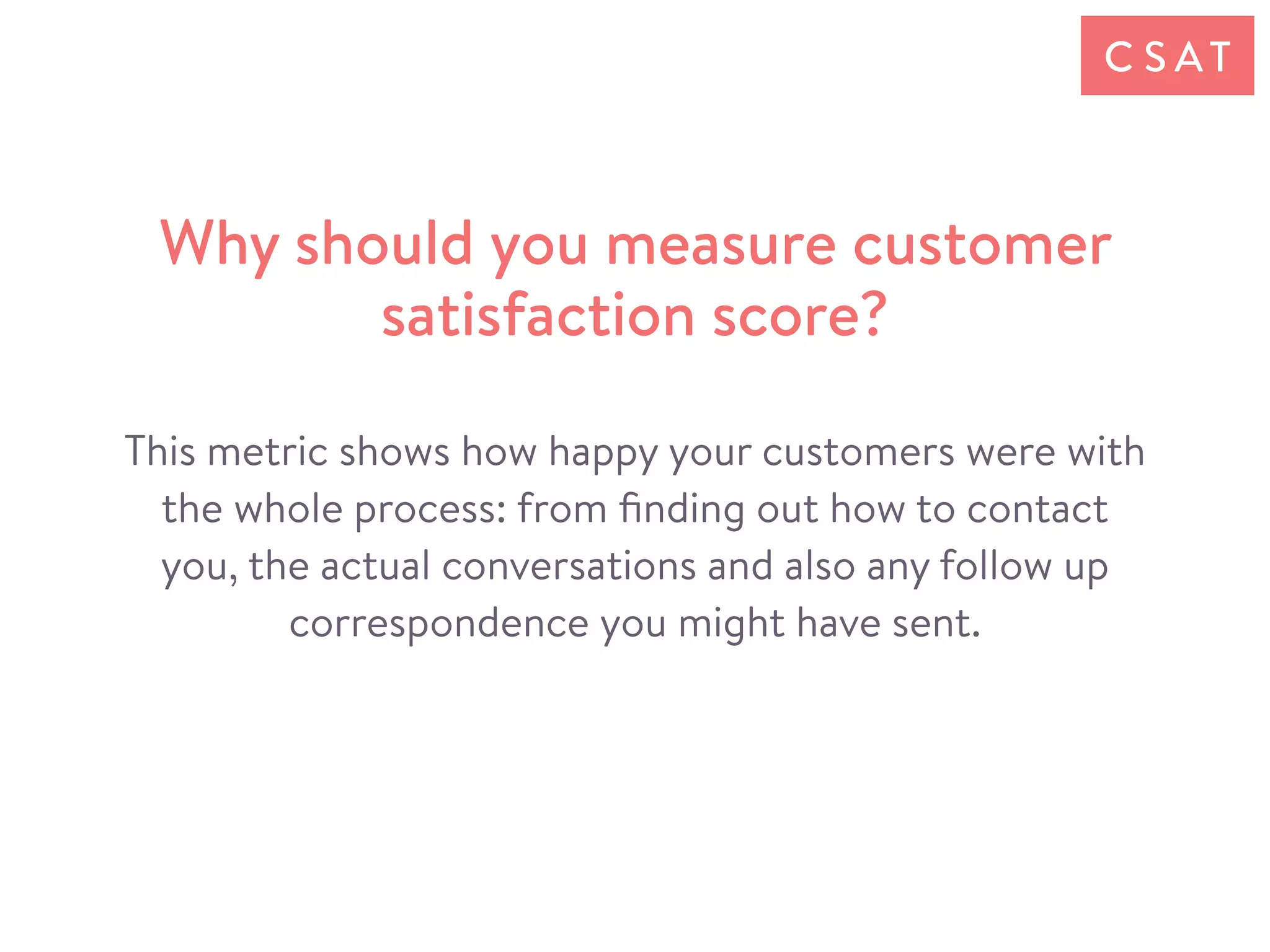 This metric shows how happy your customers were with
the whole process: from ﬁnding out how to contact
you, the actual conversations and also any follow up
correspondence you might have sent.
Why should you measure customer
satisfaction score?
C S AT
 