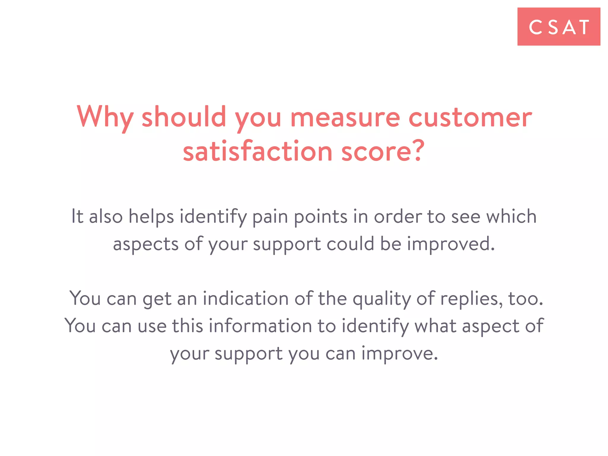 It also helps identify pain points in order to see which
aspects of your support could be improved.
You can get an indication of the quality of replies, too.
You can use this information to identify what aspect of
your support you can improve.
Why should you measure customer
satisfaction score?
C S AT
 