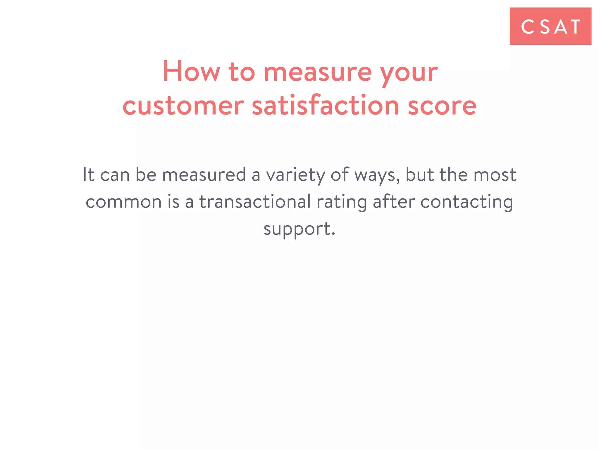 It can be measured a variety of ways, but the most
common is a transactional rating after contacting
support.
How to measure your
customer satisfaction score
C S AT
 