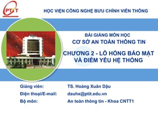 HỌC VIỆN CÔNG NGHỆ BƯU CHÍNH VIỄN THÔNG
BÀI GIẢNG MÔN HỌC
CƠ SỞ AN TOÀN THÔNG TIN
Giảng viên: TS. Hoàng Xuân Dậu
Điện thoại/E-mail: dauhx@ptit.edu.vn
Bộ môn: An toàn thông tin - Khoa CNTT1
CHƯƠNG 2 - LỖ HỔNG BẢO MẬT
VÀ ĐIỂM YẾU HỆ THỐNG
 