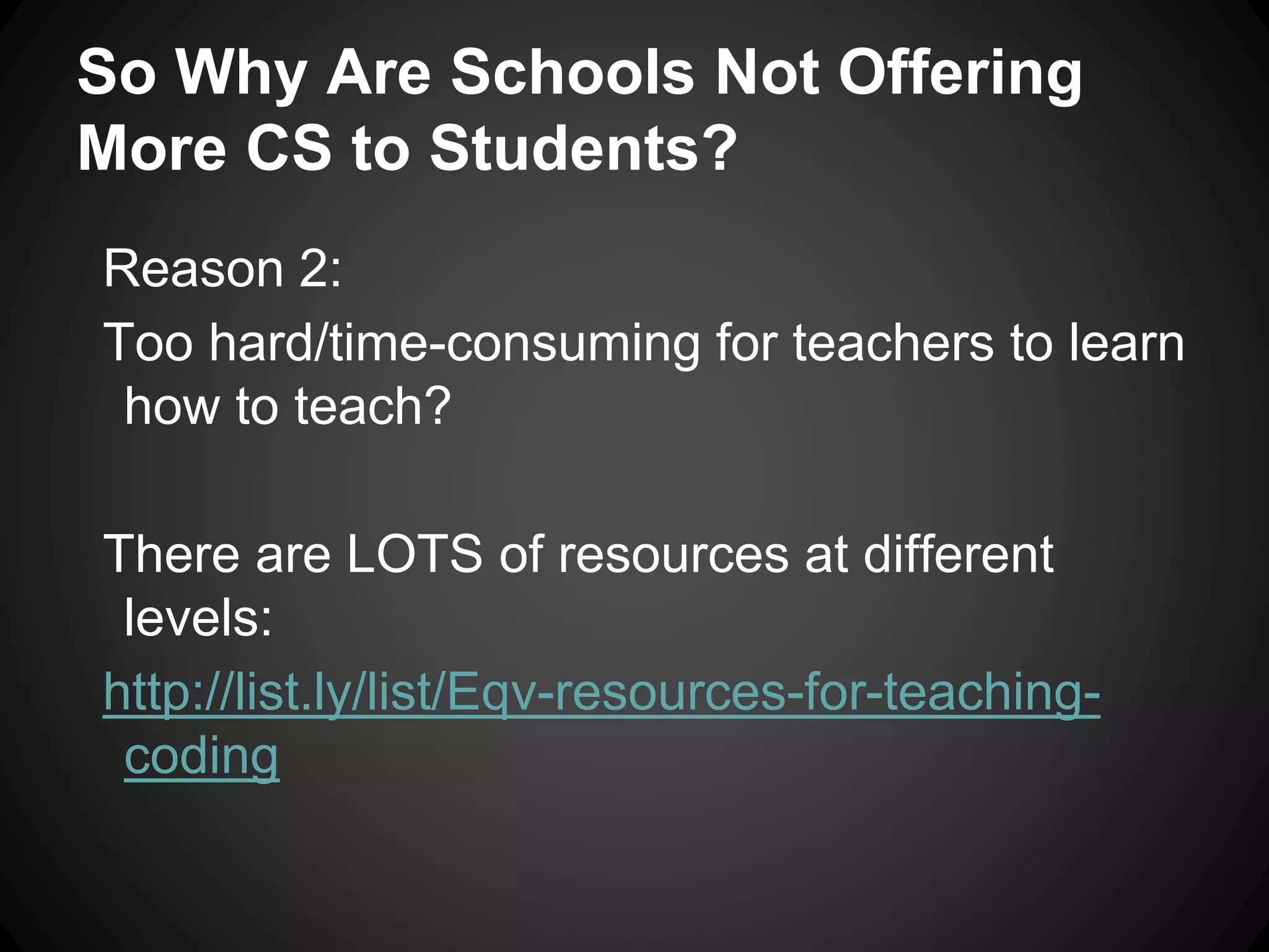 So Why Are Schools Not Offering 
More CS to Students? 
Reason 2: 
Too hard/time-consuming for teachers to learn 
how to teach? 
There are LOTS of resources at different 
levels: 
http://list.ly/list/Eqv-resources-for-teaching-coding 
 