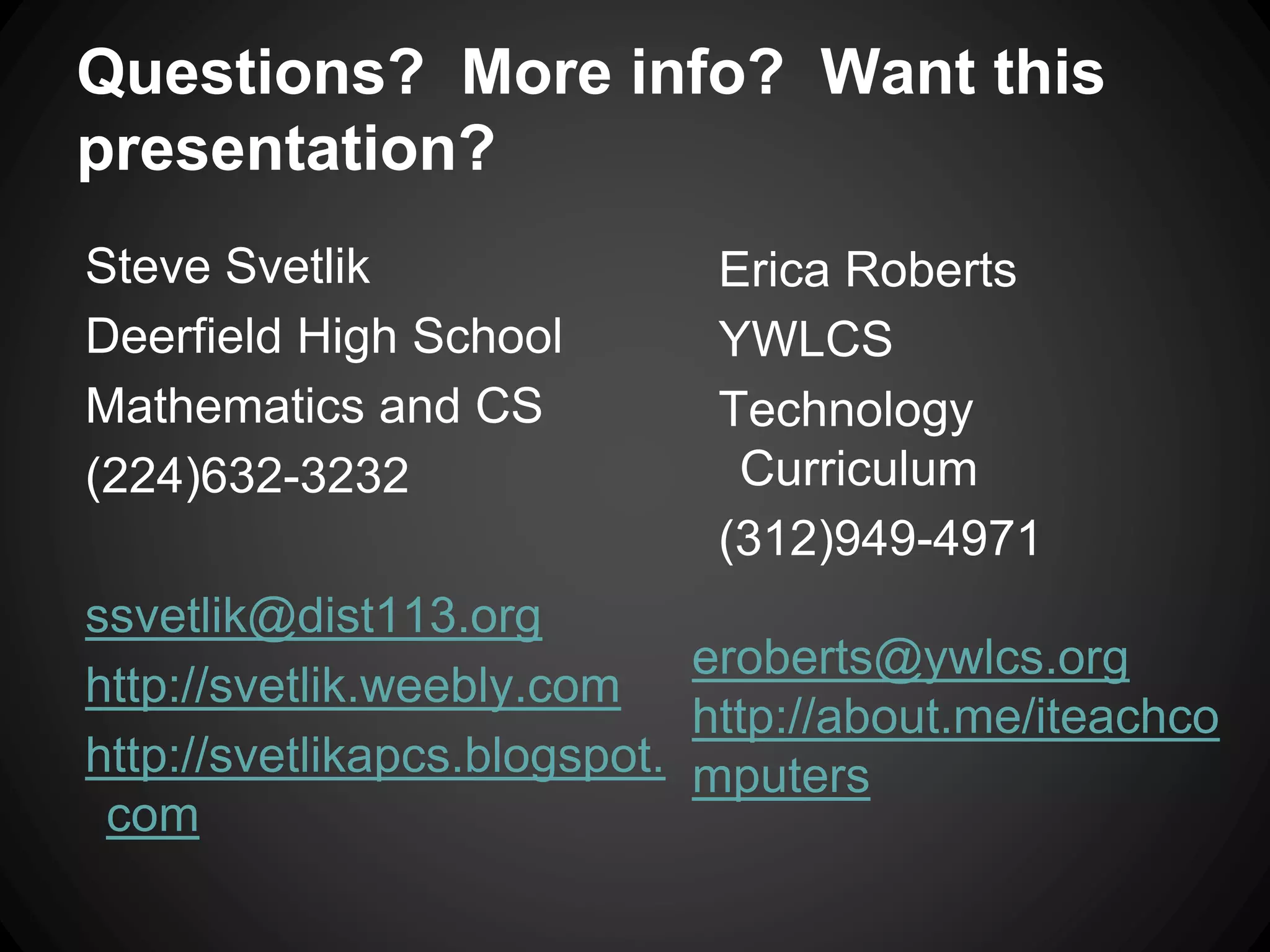Questions? More info? Want this 
presentation? 
Steve Svetlik 
Deerfield High School 
Mathematics and CS 
(224)632-3232 
ssvetlik@dist113.org 
http://svetlik.weebly.com 
http://svetlikapcs.blogspot. 
com 
Erica Roberts 
YWLCS 
Technology 
Curriculum 
(312)949-4971 
eroberts@ywlcs.org 
http://about.me/iteachco 
mputers 

