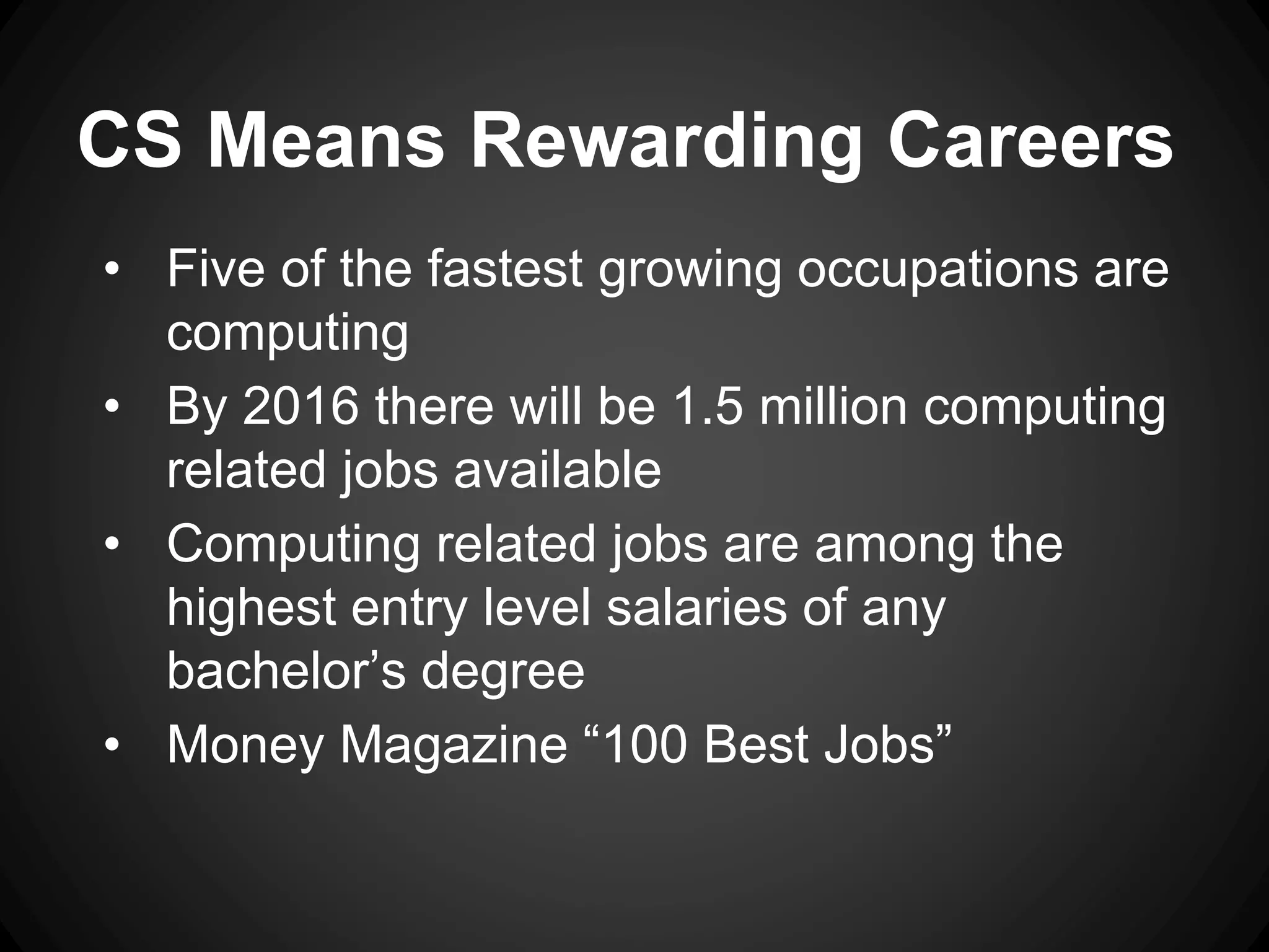 CS Means Rewarding Careers 
• Five of the fastest growing occupations are 
computing 
• By 2016 there will be 1.5 million computing 
related jobs available 
• Computing related jobs are among the 
highest entry level salaries of any 
bachelor’s degree 
• Money Magazine “100 Best Jobs” 
 