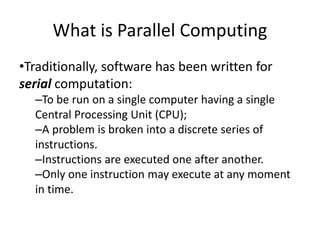 What is Parallel Computing
•Traditionally, software has been written for
serial computation:
–To be run on a single computer having a single
Central Processing Unit (CPU);
–A problem is broken into a discrete series of
instructions.
–Instructions are executed one after another.
–Only one instruction may execute at any moment
in time.
 