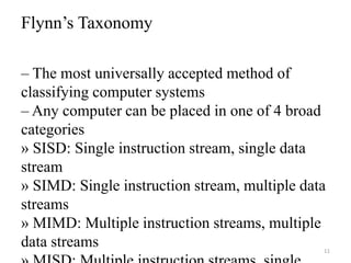 11
Flynn’s Taxonomy
– The most universally accepted method of
classifying computer systems
– Any computer can be placed in one of 4 broad
categories
» SISD: Single instruction stream, single data
stream
» SIMD: Single instruction stream, multiple data
streams
» MIMD: Multiple instruction streams, multiple
data streams
 