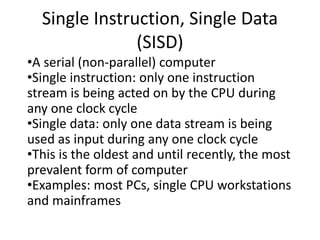 Single Instruction, Single Data
(SISD)
•A serial (non-parallel) computer
•Single instruction: only one instruction
stream is being acted on by the CPU during
any one clock cycle
•Single data: only one data stream is being
used as input during any one clock cycle
•This is the oldest and until recently, the most
prevalent form of computer
•Examples: most PCs, single CPU workstations
and mainframes
 