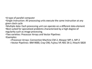 •A type of parallel computer
•Single instruction: All processing units execute the same instruction at any
given clock cycle
•Multiple data: Each processing unit can operate on a different data element
•Best suited for specialized problems characterized by a high degree of
regularity such as image processing.
•Two varieties: Processor Arrays and Vector Pipelines
•Examples:
–Processor Arrays: Connection Machine CM-2, Maspar MP-1, MP-2
–Vector Pipelines: IBM 9000, Cray C90, Fujitsu VP, NEC SX-2, Hitachi S820
 