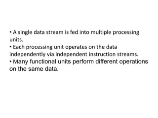 • A single data stream is fed into multiple processing
units.
• Each processing unit operates on the data
independently via independent instruction streams.
• Many functional units perform different operations
on the same data.
 