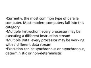 •Currently, the most common type of parallel
computer. Most modern computers fall into this
category.
•Multiple Instruction: every processor may be
executing a different instruction stream
•Multiple Data: every processor may be working
with a different data stream
•Execution can be synchronous or asynchronous,
deterministic or non-deterministic
 