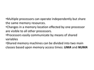 •Multiple processors can operate independently but share
the same memory resources.
•Changes in a memory location effected by one processor
are visible to all other processors.
•Processors easily communicate by means of shared
variables
•Shared memory machines can be divided into two main
classes based upon memory access times: UMA and NUMA
 