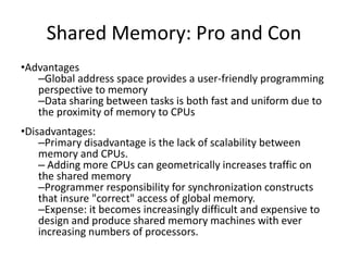 Shared Memory: Pro and Con
•Advantages
–Global address space provides a user-friendly programming
perspective to memory
–Data sharing between tasks is both fast and uniform due to
the proximity of memory to CPUs
•Disadvantages:
–Primary disadvantage is the lack of scalability between
memory and CPUs.
– Adding more CPUs can geometrically increases traffic on
the shared memory
–Programmer responsibility for synchronization constructs
that insure "correct" access of global memory.
–Expense: it becomes increasingly difficult and expensive to
design and produce shared memory machines with ever
increasing numbers of processors.
 
