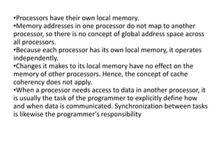 •Processors have their own local memory.
•Memory addresses in one processor do not map to another
processor, so there is no concept of global address space across
all processors.
•Because each processor has its own local memory, it operates
independently.
•Changes it makes to its local memory have no effect on the
memory of other processors. Hence, the concept of cache
coherency does not apply.
•When a processor needs access to data in another processor, it
is usually the task of the programmer to explicitly define how
and when data is communicated. Synchronization between tasks
is likewise the programmer's responsibility
 
