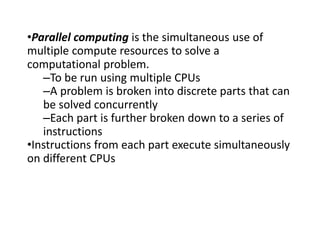 •Parallel computing is the simultaneous use of
multiple compute resources to solve a
computational problem.
–To be run using multiple CPUs
–A problem is broken into discrete parts that can
be solved concurrently
–Each part is further broken down to a series of
instructions
•Instructions from each part execute simultaneously
on different CPUs
 