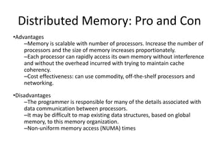 Distributed Memory: Pro and Con
•Advantages
–Memory is scalable with number of processors. Increase the number of
processors and the size of memory increases proportionately.
–Each processor can rapidly access its own memory without interference
and without the overhead incurred with trying to maintain cache
coherency.
–Cost effectiveness: can use commodity, off-the-shelf processors and
networking.
•Disadvantages
–The programmer is responsible for many of the details associated with
data communication between processors.
–It may be difficult to map existing data structures, based on global
memory, to this memory organization.
–Non-uniform memory access (NUMA) times
 
