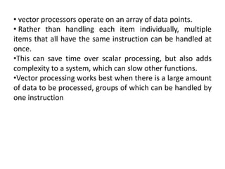 • vector processors operate on an array of data points.
• Rather than handling each item individually, multiple
items that all have the same instruction can be handled at
once.
•This can save time over scalar processing, but also adds
complexity to a system, which can slow other functions.
•Vector processing works best when there is a large amount
of data to be processed, groups of which can be handled by
one instruction
 