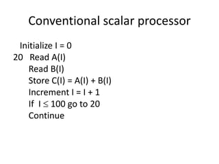 Conventional scalar processor
Initialize I = 0
20 Read A(I)
Read B(I)
Store C(I) = A(I) + B(I)
Increment I = I + 1
If I  100 go to 20
Continue
 