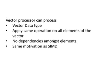 Vector processor can process
• Vector Data type
• Apply same operation on all elements of the
vector
• No dependencies amongst elements
• Same motivation as SIMD
 
