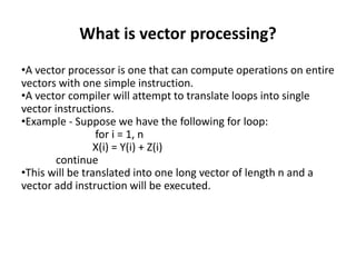 What is vector processing?
•A vector processor is one that can compute operations on entire
vectors with one simple instruction.
•A vector compiler will attempt to translate loops into single
vector instructions.
•Example - Suppose we have the following for loop:
for i = 1, n
X(i) = Y(i) + Z(i)
continue
•This will be translated into one long vector of length n and a
vector add instruction will be executed.
 