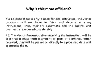 Why is this more efficient?
#1: Because there is only a need for one instruction, the vector
processor will not have to fetch and decode as many
instructions; Thus, memory bandwidth and the control unit
overhead are reduced considerably.
#2: The Vector Processor, after receiving the instruction, will be
told that it must fetch x amount of pairs of operands. When
received, they will be passed on directly to a pipelined data unit
to process them.
 