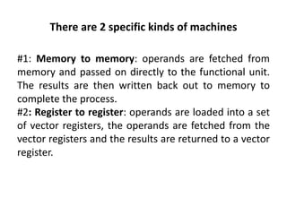 There are 2 specific kinds of machines
#1: Memory to memory: operands are fetched from
memory and passed on directly to the functional unit.
The results are then written back out to memory to
complete the process.
#2: Register to register: operands are loaded into a set
of vector registers, the operands are fetched from the
vector registers and the results are returned to a vector
register.
 