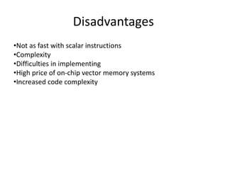 Disadvantages
•Not as fast with scalar instructions
•Complexity
•Difficulties in implementing
•High price of on-chip vector memory systems
•Increased code complexity
 