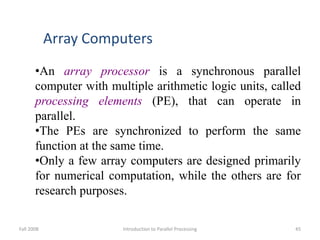 Fall 2008 Introduction to Parallel Processing 45
Array Computers
•An array processor is a synchronous parallel
computer with multiple arithmetic logic units, called
processing elements (PE), that can operate in
parallel.
•The PEs are synchronized to perform the same
function at the same time.
•Only a few array computers are designed primarily
for numerical computation, while the others are for
research purposes.
 