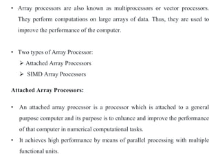 • Array processors are also known as multiprocessors or vector processors.
They perform computations on large arrays of data. Thus, they are used to
improve the performance of the computer.
• Two types of Array Processor:
 Attached Array Processors
 SIMD Array Processors
Attached Array Processors:
• An attached array processor is a processor which is attached to a general
purpose computer and its purpose is to enhance and improve the performance
of that computer in numerical computational tasks.
• It achieves high performance by means of parallel processing with multiple
functional units.
 