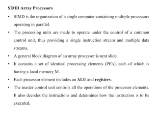 SIMD Array Processors
• SIMD is the organization of a single computer containing multiple processors
operating in parallel.
• The processing units are made to operate under the control of a common
control unit, thus providing a single instruction stream and multiple data
streams.
• A general block diagram of an array processor is next slide.
• It contains a set of identical processing elements (PE's), each of which is
having a local memory M.
• Each processor element includes an ALU and registers.
• The master control unit controls all the operations of the processor elements.
It also decodes the instructions and determines how the instruction is to be
executed.
 