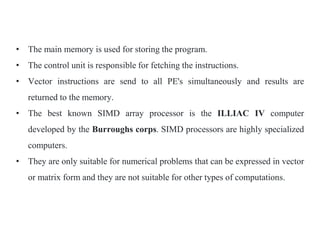 • The main memory is used for storing the program.
• The control unit is responsible for fetching the instructions.
• Vector instructions are send to all PE's simultaneously and results are
returned to the memory.
• The best known SIMD array processor is the ILLIAC IV computer
developed by the Burroughs corps. SIMD processors are highly specialized
computers.
• They are only suitable for numerical problems that can be expressed in vector
or matrix form and they are not suitable for other types of computations.
 