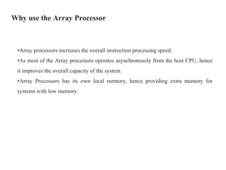 Why use the Array Processor
•Array processors increases the overall instruction processing speed.
•As most of the Array processors operates asynchronously from the host CPU, hence
it improves the overall capacity of the system.
•Array Processors has its own local memory, hence providing extra memory for
systems with low memory.
 