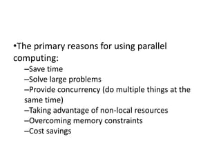 •The primary reasons for using parallel
computing:
–Save time
–Solve large problems
–Provide concurrency (do multiple things at the
same time)
–Taking advantage of non-local resources
–Overcoming memory constraints
–Cost savings
 