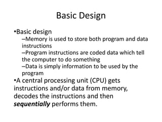 Basic Design
•Basic design
–Memory is used to store both program and data
instructions
–Program instructions are coded data which tell
the computer to do something
–Data is simply information to be used by the
program
•A central processing unit (CPU) gets
instructions and/or data from memory,
decodes the instructions and then
sequentially performs them.
 