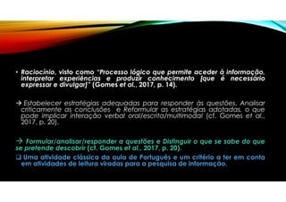 • Raciocínio, visto como “Processo lógico que permite aceder à informação,
interpretar experiências e produzir conhecimento [que é necessário
expressar e divulgar]” (Gomes et al., 2017, p. 14).
 Estabelecer estratégias adequadas para responder às questões, Analisar
criticamente as conclusões e Reformular as estratégias adotadas, o que
pode implicar interação verbal oral/escrita/multimodal (cf. Gomes et al.,
2017, p. 20).
 Formular/analisar/responder a questões e Distinguir o que se sabe do que
se pretende descobrir (cf. Gomes et al., 2017, p. 20).
 Uma atividade clássica da aula de Português e um critério a ter em conta
em atividades de leitura viradas para a pesquisa de informação.
 