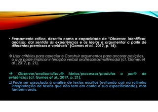 • Pensamento crítico, descrito como a capacidade de “Observar, identificar,
analisar, dar sentido às experiências e às ideias e argumentar a partir de
diferentes premissas e variáveis” (Gomes et al., 2017, p. 14).
 Usar critérios para apreciar e Construir argumentos para ancorar posições,
o que pode implicar interação verbal oral/escrita/multimodal (cf. Gomes et
al., 2017, p. 21).
 Observar/analisar/discutir ideias/processos/produtos a partir de
evidências (cf. Gomes et al., 2017, p. 21).
 Pode ser associado à análise de textos escritos (evitando cair na rotineira
interpretação de textos que não tem em conta a sua especificidade), mas
também orais.
 