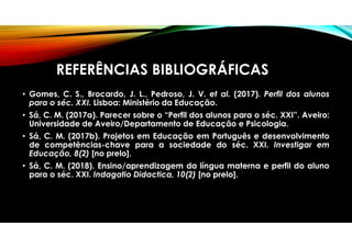REFERÊNCIAS BIBLIOGRÁFICAS
• Gomes, C. S., Brocardo, J. L., Pedroso, J. V. et al. (2017). Perfil dos alunos
para o séc. XXI. Lisboa: Ministério da Educação.
• Sá, C. M. (2017a). Parecer sobre o “Perfil dos alunos para o séc. XXI”. Aveiro:
Universidade de Aveiro/Departamento de Educação e Psicologia.
• Sá, C. M. (2017b). Projetos em Educação em Português e desenvolvimento
de competências-chave para a sociedade do séc. XXI. Investigar em
Educação, 8(2) [no prelo].
• Sá, C. M. (2018). Ensino/aprendizagem da língua materna e perfil do aluno
para o séc. XXI. Indagatio Didactica, 10(2) [no prelo].
 