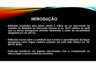 INTRODUÇÃO
• Reflexões suscitadas pela leitura atenta e crítica de um documento de
trabalho do Ministério da Educação (Gomes et al., 2017) relativo ao perfil
que os alunos portugueses deverão apresentar à saída da escolaridade
obrigatória (cf. Sá, 2017a).
• Reflexões nossas sobre o contributo que o ensino e aprendizagem da língua
portuguesa como língua materna poderão dar para este esforço (cf. Sá,
2017b, 2018).
• Particular incidência nos aspetos relacionados com a compreensão na
leitura (dado o tema central do encontro).
 