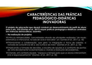 CARACTERÍSTICAS DAS PRÁTICAS
PEDAGÓGICO-DIDÁTICAS
INOVADORAS
O projeto de educação que deverá conduzir ao desenvolvimento do perfil do aluno
para o séc. XXI (Gomes et al., 2017) requer práticas pedagógico-didáticas centradas
em vivências democráticas, assentes:
• Na realização de projetos
 Intra ou extraescolares, concretizados através de atividades realizadas “de modo
sistemático e intencional, na sala de aula e fora dela” (cf. Gomes et al., 2017, p. 18)
 Promovendo a colaboração, que gera “a integração e troca de saberes, a
tomada de consciência de si, dos outros e do meio” (Gomes et al., 2017, p. 18).
 Implicando a tomada de decisões, a escolha de opções e o confronto de pontos
de vista devidamente fundamentados e visando a resolução de problemas,
 Criando, em contexto escolar, “espaços e tempos para que os alunos intervenham
livre e responsavelmente” (Gomes et al., 2017, p. 18);
 