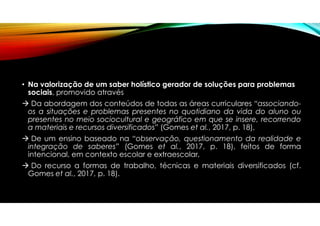 • Na valorização de um saber holístico gerador de soluções para problemas
sociais, promovido através
 Da abordagem dos conteúdos de todas as áreas curriculares “associando-
os a situações e problemas presentes no quotidiano da vida do aluno ou
presentes no meio sociocultural e geográfico em que se insere, recorrendo
a materiais e recursos diversificados” (Gomes et al., 2017, p. 18),
 De um ensino baseado na “observação, questionamento da realidade e
integração de saberes” (Gomes et al., 2017, p. 18), feitos de forma
intencional, em contexto escolar e extraescolar,
 Do recurso a formas de trabalho, técnicas e materiais diversificados (cf.
Gomes et al., 2017, p. 18).
 